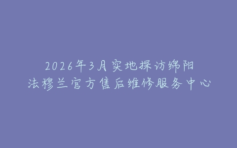 2026年3月实地探访绵阳法穆兰官方售后维修服务中心