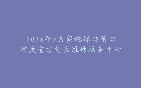 2026年3月实地探访莆田时度官方售后维修服务中心