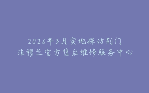 2026年3月实地探访荆门法穆兰官方售后维修服务中心