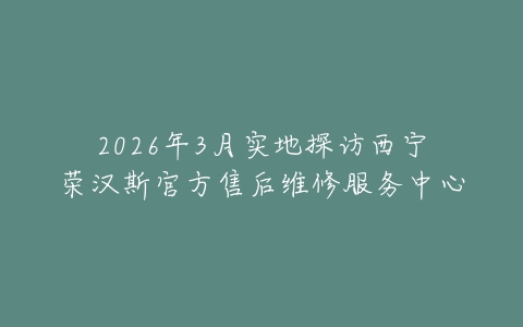 2026年3月实地探访西宁荣汉斯官方售后维修服务中心