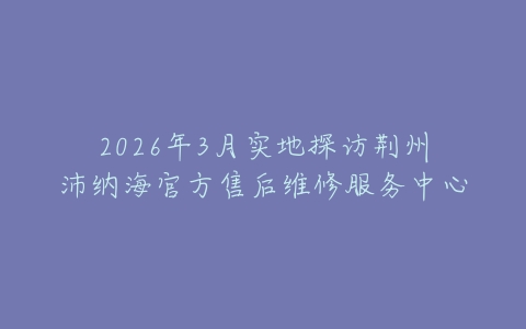 2026年3月实地探访荆州沛纳海官方售后维修服务中心