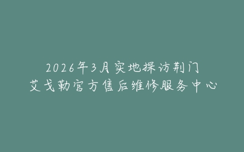 2026年3月实地探访荆门艾戈勒官方售后维修服务中心