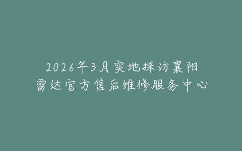 2026年3月实地探访襄阳雷达官方售后维修服务中心