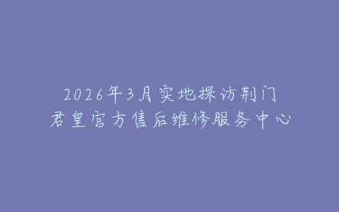 2026年3月实地探访荆门君皇官方售后维修服务中心