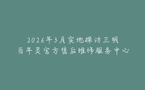 2026年3月实地探访三明百年灵官方售后维修服务中心