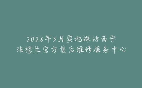 2026年3月实地探访西宁法穆兰官方售后维修服务中心