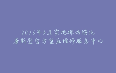 2026年3月实地探访绥化康斯登官方售后维修服务中心