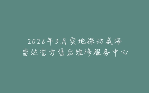 2026年3月实地探访威海雷达官方售后维修服务中心