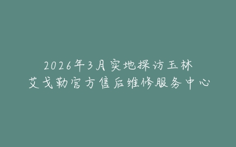 2026年3月实地探访玉林艾戈勒官方售后维修服务中心