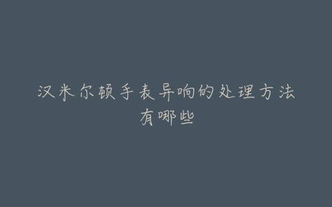 汉米尔顿手表异响的处理方法有哪些