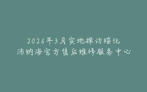 2026年3月实地探访绥化沛纳海官方售后维修服务中心