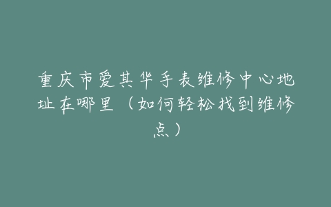 重庆市爱其华手表维修中心地址在哪里（如何轻松找到维修点）