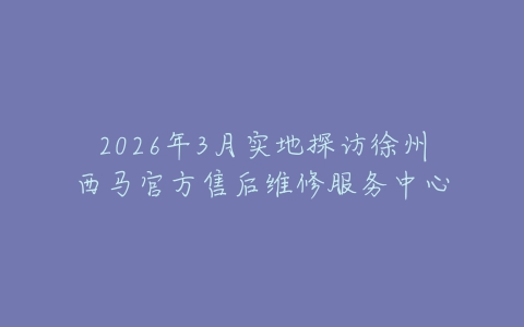 2026年3月实地探访徐州西马官方售后维修服务中心