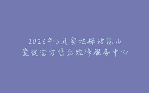 2026年3月实地探访昆山爱彼官方售后维修服务中心