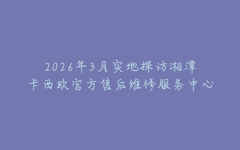 2026年3月实地探访湘潭卡西欧官方售后维修服务中心