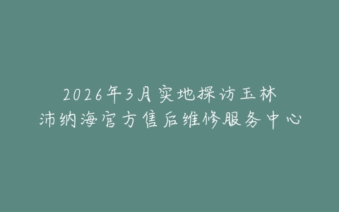 2026年3月实地探访玉林沛纳海官方售后维修服务中心