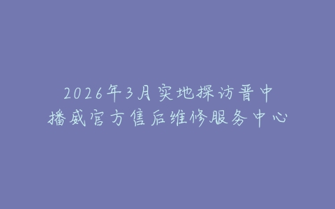 2026年3月实地探访晋中播威官方售后维修服务中心