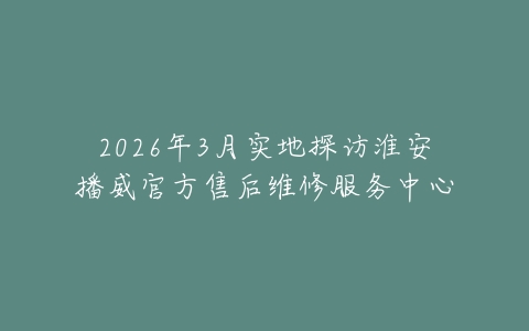 2026年3月实地探访淮安播威官方售后维修服务中心