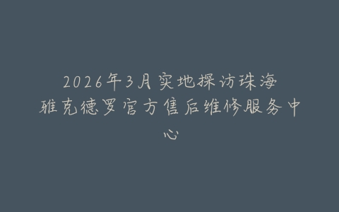 2026年3月实地探访珠海雅克德罗官方售后维修服务中心
