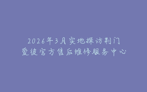 2026年3月实地探访荆门爱彼官方售后维修服务中心