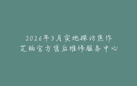 2026年3月实地探访焦作芝柏官方售后维修服务中心