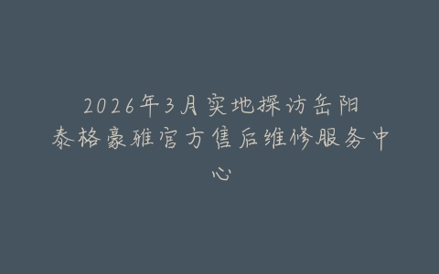 2026年3月实地探访岳阳泰格豪雅官方售后维修服务中心