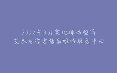 2026年3月实地探访临沂艾米龙官方售后维修服务中心