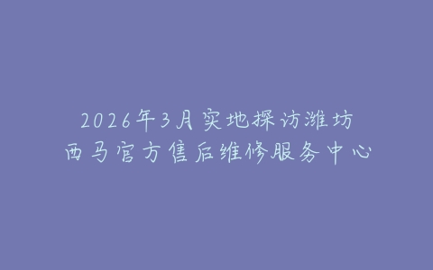 2026年3月实地探访潍坊西马官方售后维修服务中心