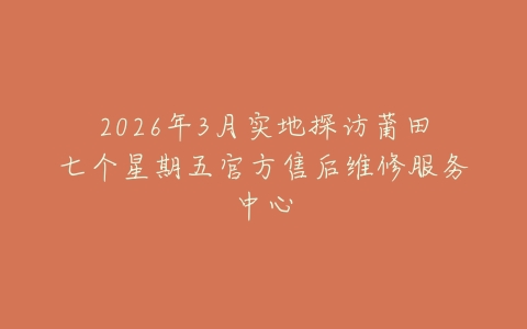 2026年3月实地探访莆田七个星期五官方售后维修服务中心