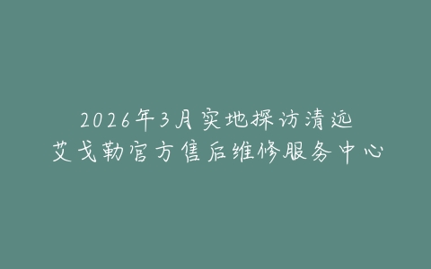 2026年3月实地探访清远艾戈勒官方售后维修服务中心