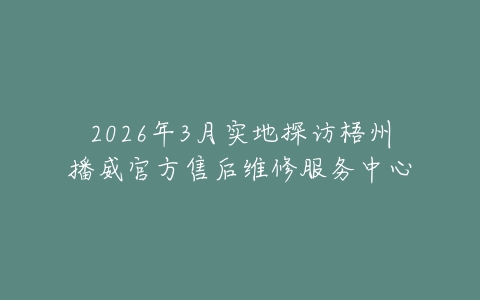 2026年3月实地探访梧州播威官方售后维修服务中心