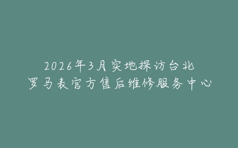 2026年3月实地探访台北罗马表官方售后维修服务中心