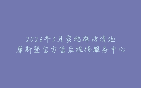 2026年3月实地探访清远康斯登官方售后维修服务中心