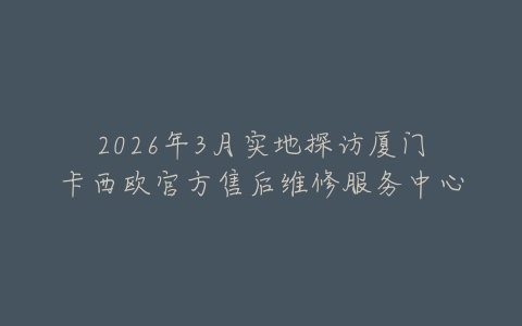 2026年3月实地探访厦门卡西欧官方售后维修服务中心
