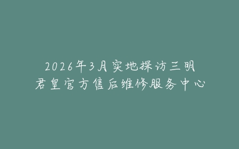 2026年3月实地探访三明君皇官方售后维修服务中心