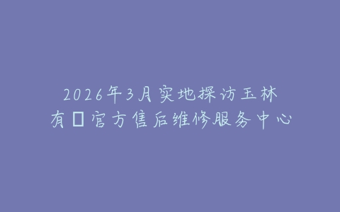 2026年3月实地探访玉林有喴官方售后维修服务中心