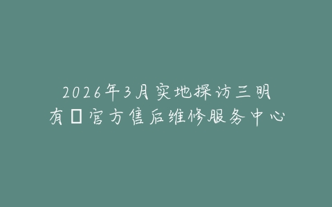 2026年3月实地探访三明有喴官方售后维修服务中心