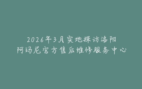 2026年3月实地探访洛阳阿玛尼官方售后维修服务中心