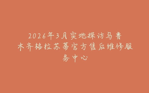 2026年3月实地探访乌鲁木齐格拉苏蒂官方售后维修服务中心