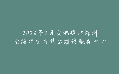 2026年3月实地探访梅州宝路华官方售后维修服务中心