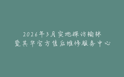 2026年3月实地探访榆林爱其华官方售后维修服务中心