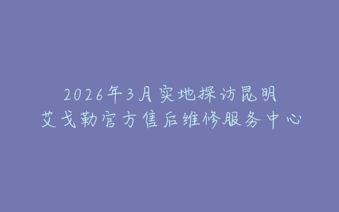 2026年3月实地探访昆明艾戈勒官方售后维修服务中心
