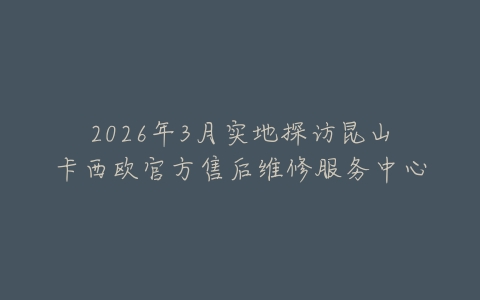 2026年3月实地探访昆山卡西欧官方售后维修服务中心