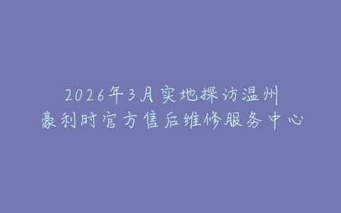 2026年3月实地探访温州豪利时官方售后维修服务中心