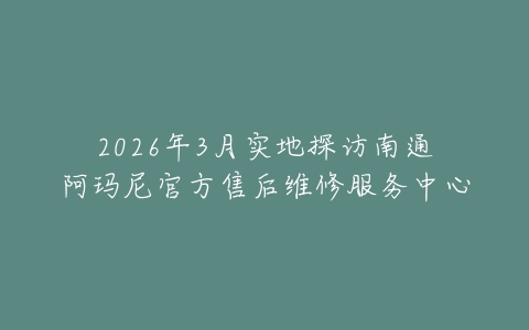 2026年3月实地探访南通阿玛尼官方售后维修服务中心