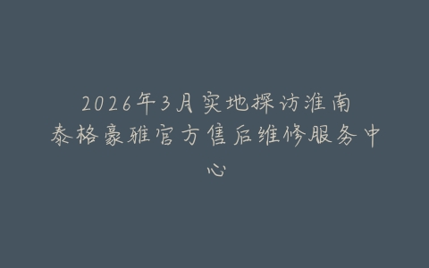 2026年3月实地探访淮南泰格豪雅官方售后维修服务中心