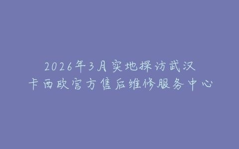 2026年3月实地探访武汉卡西欧官方售后维修服务中心