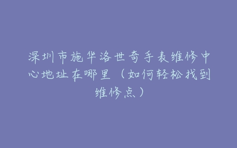 深圳市施华洛世奇手表维修中心地址在哪里（如何轻松找到维修点）