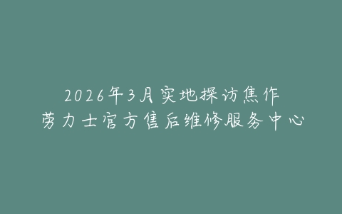 2026年3月实地探访焦作劳力士官方售后维修服务中心