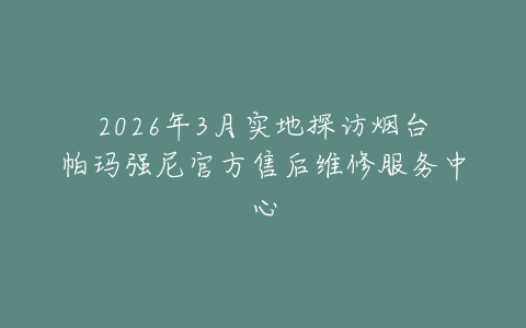 2026年3月实地探访烟台帕玛强尼官方售后维修服务中心